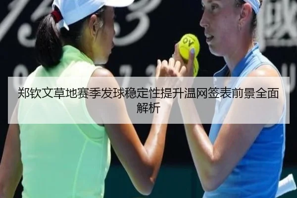 郑钦文草地赛季发球稳定性提升温网签表前景全面解析